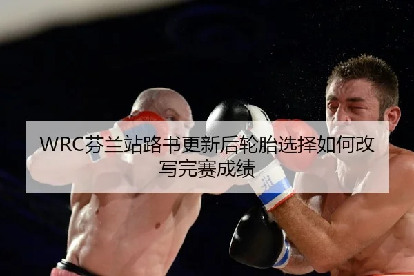 WRC芬兰站路书更新后轮胎选择如何改写完赛成绩