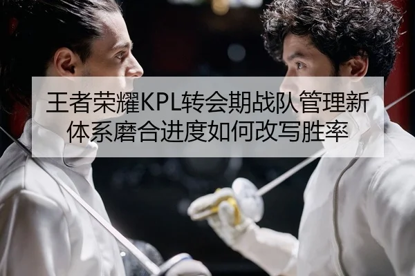王者荣耀KPL转会期战队管理新体系磨合进度如何改写胜率