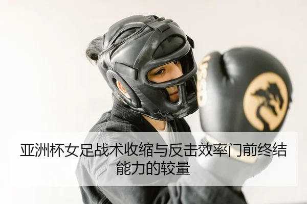 亚洲杯女足战术收缩与反击效率门前终结能力的较量