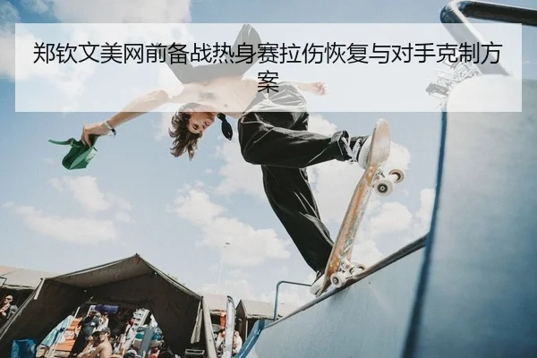 郑钦文美网前备战热身赛拉伤恢复与对手克制方案
